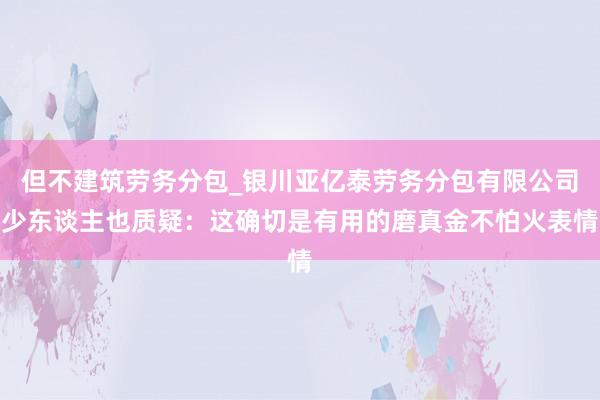 但不建筑劳务分包_银川亚亿泰劳务分包有限公司少东谈主也质疑：这确切是有用的磨真金不怕火表情