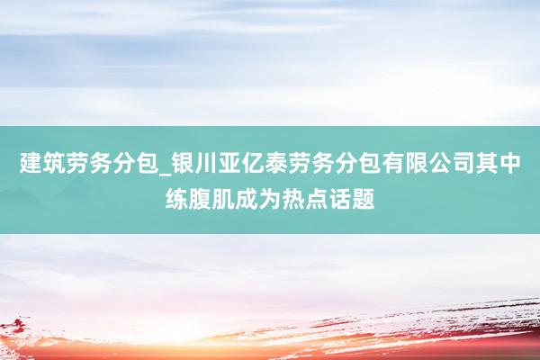 建筑劳务分包_银川亚亿泰劳务分包有限公司其中练腹肌成为热点话题