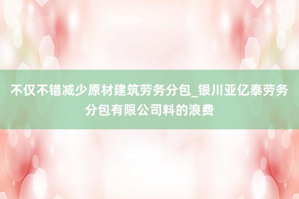 不仅不错减少原材建筑劳务分包_银川亚亿泰劳务分包有限公司料的浪费